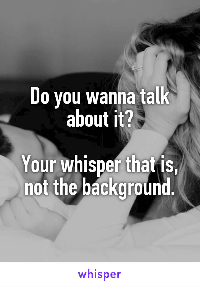 Do you wanna talk about it?

Your whisper that is, not the background.