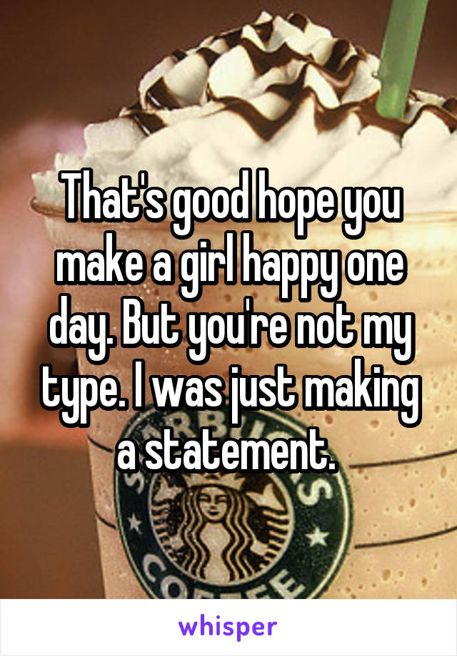 That's good hope you make a girl happy one day. But you're not my type. I was just making a statement. 