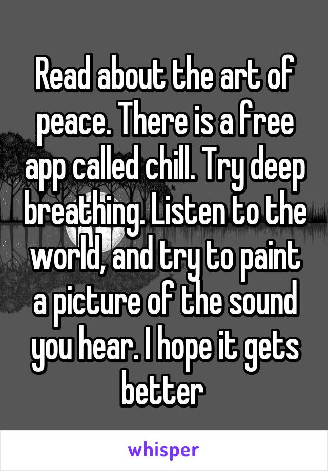 Read about the art of peace. There is a free app called chill. Try deep breathing. Listen to the world, and try to paint a picture of the sound you hear. I hope it gets better 