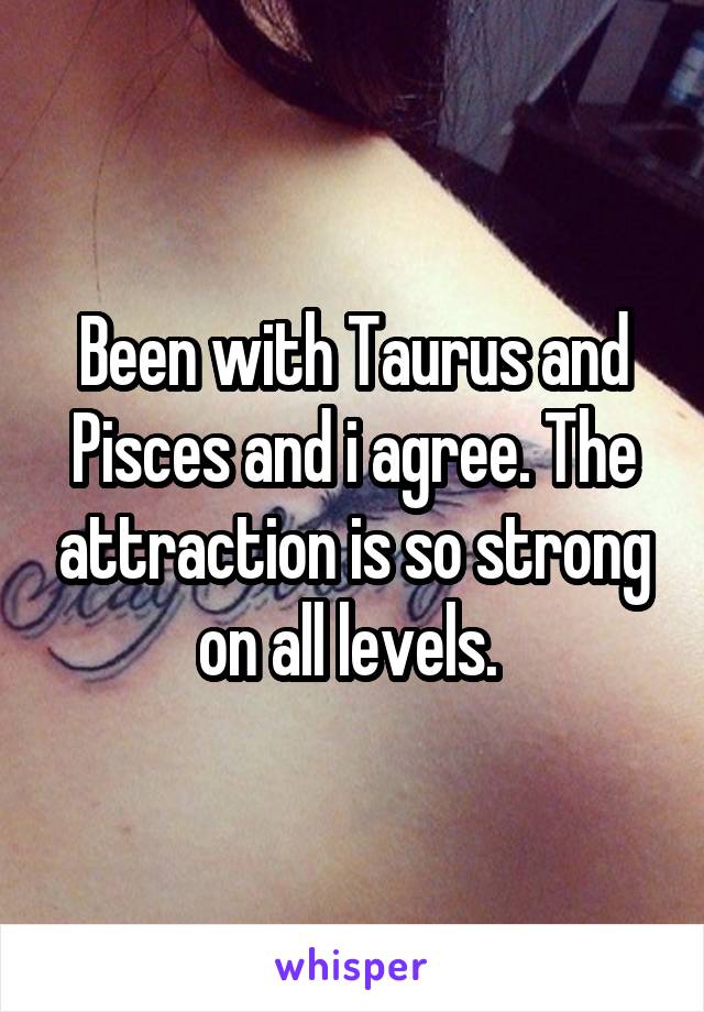 Been with Taurus and Pisces and i agree. The attraction is so strong on all levels. 