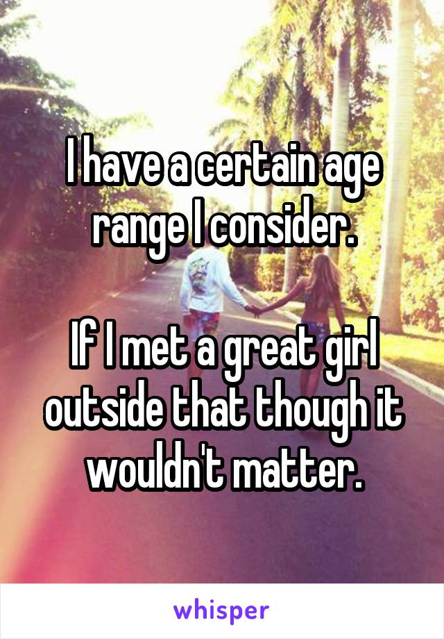 I have a certain age range I consider.

If I met a great girl outside that though it wouldn't matter.