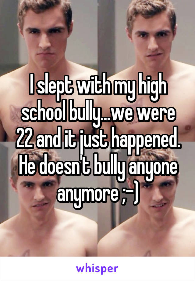 I slept with my high school bully...we were 22 and it just happened. He doesn't bully anyone anymore ;-)