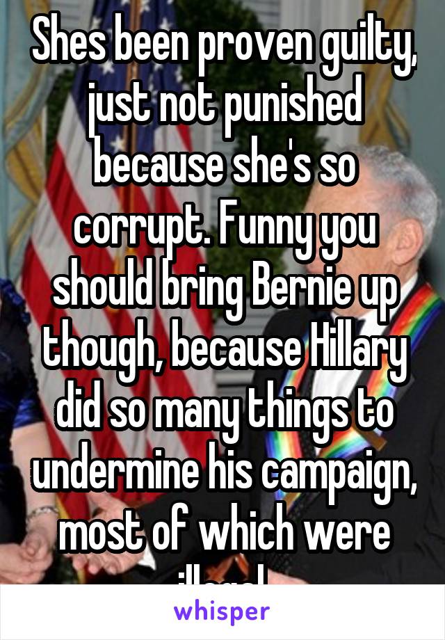 Shes been proven guilty, just not punished because she's so corrupt. Funny you should bring Bernie up though, because Hillary did so many things to undermine his campaign, most of which were illegal.