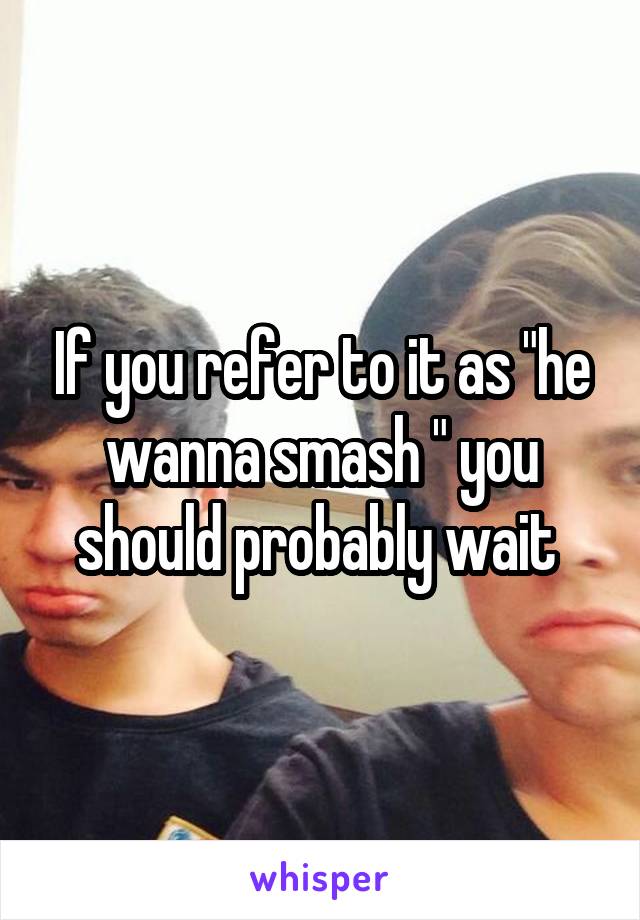 If you refer to it as "he wanna smash " you should probably wait 