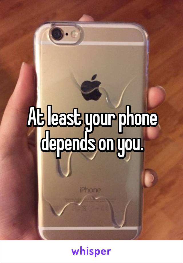 At least your phone depends on you.