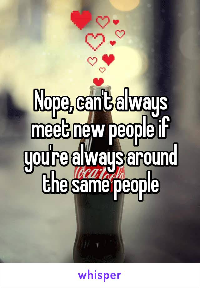 Nope, can't always meet new people if you're always around the same people