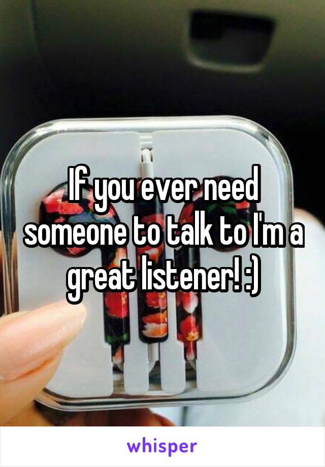 If you ever need someone to talk to I'm a great listener! :)