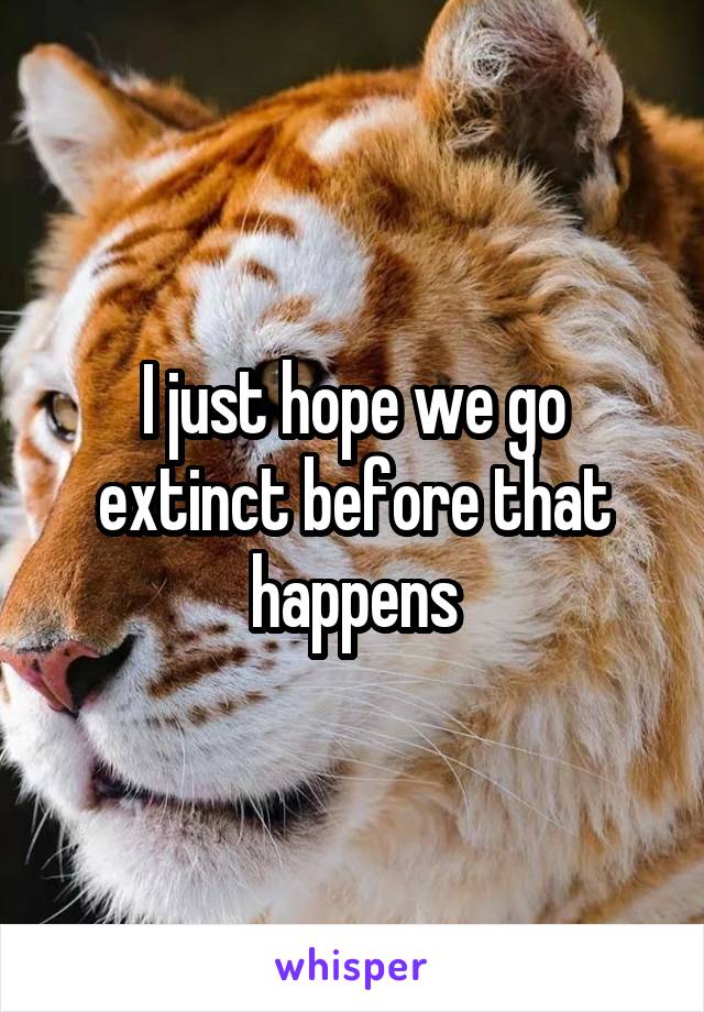 I just hope we go extinct before that happens