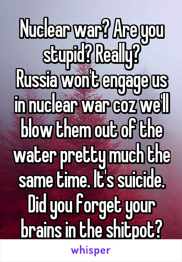 Nuclear war? Are you stupid? Really?
Russia won't engage us in nuclear war coz we'll blow them out of the water pretty much the same time. It's suicide. Did you forget your brains in the shitpot?