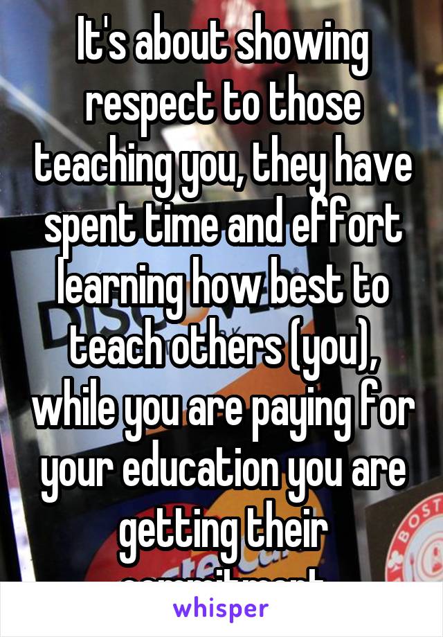 It's about showing respect to those teaching you, they have spent time and effort learning how best to teach others (you), while you are paying for your education you are getting their commitment