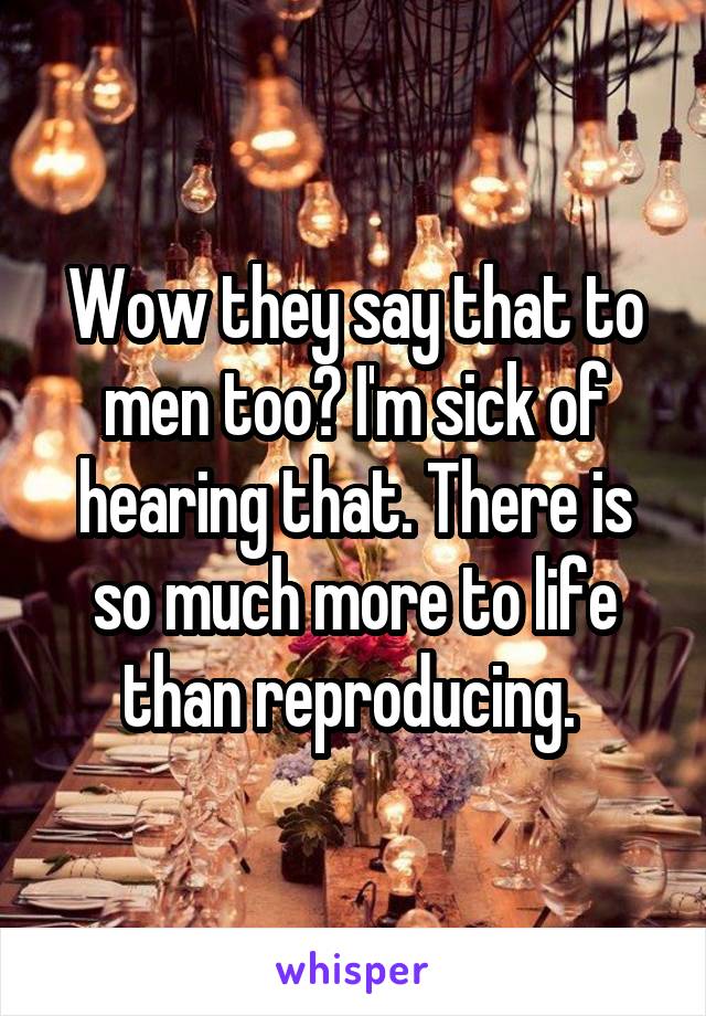Wow they say that to men too? I'm sick of hearing that. There is so much more to life than reproducing. 