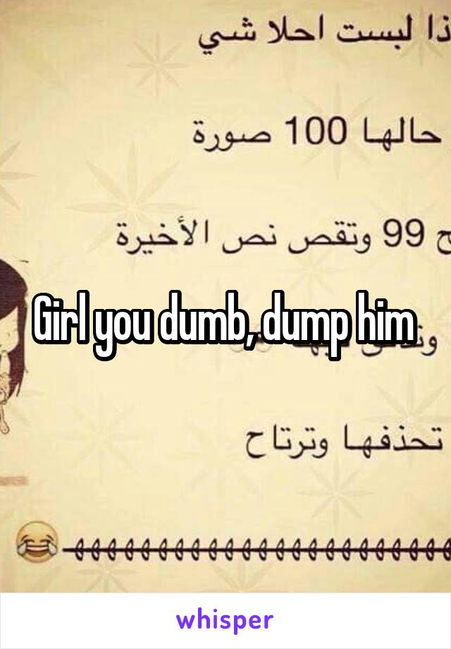 Girl you dumb, dump him 