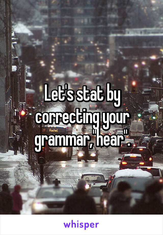 Let's stat by correcting your grammar,"hear".