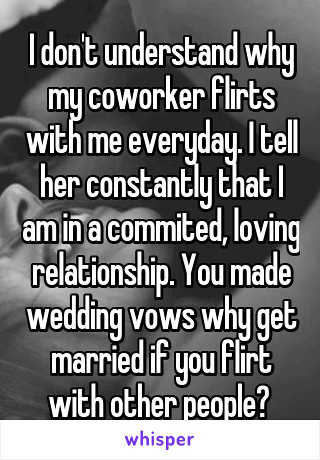 I don't understand why my coworker flirts with me everyday. I tell her constantly that I am in a commited, loving relationship. You made wedding vows why get married if you flirt with other people? 