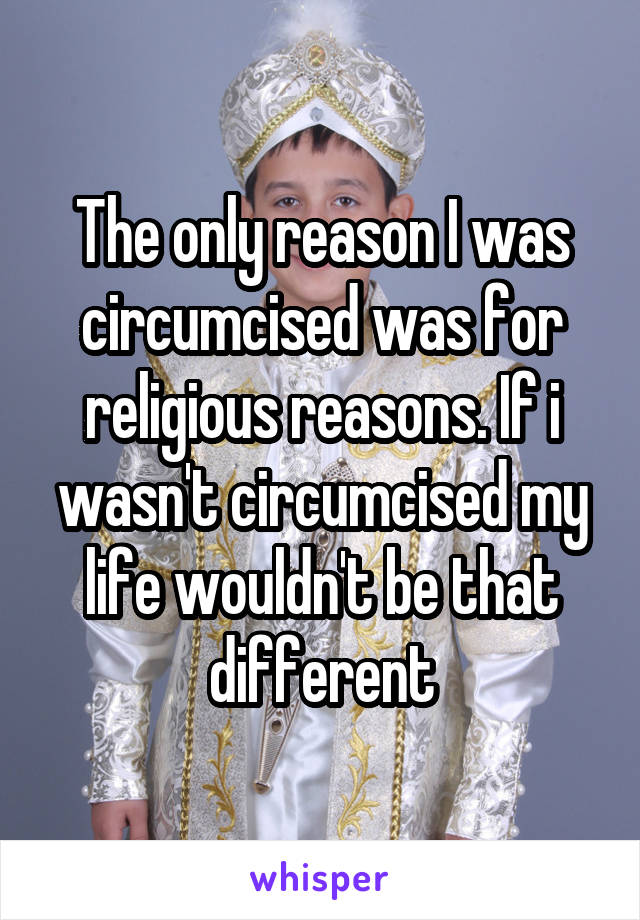 The only reason I was circumcised was for religious reasons. If i wasn't circumcised my life wouldn't be that different