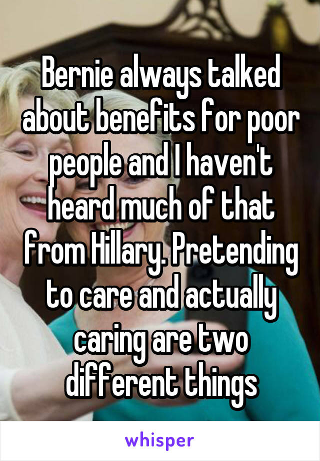 Bernie always talked about benefits for poor people and I haven't heard much of that from Hillary. Pretending to care and actually caring are two different things