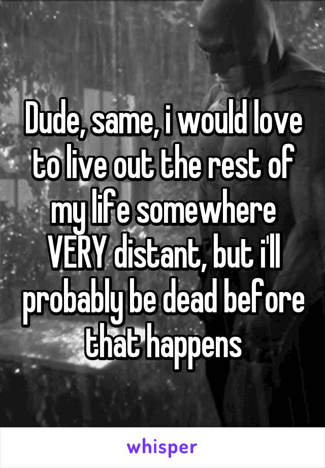 Dude, same, i would love to live out the rest of my life somewhere VERY distant, but i'll probably be dead before that happens