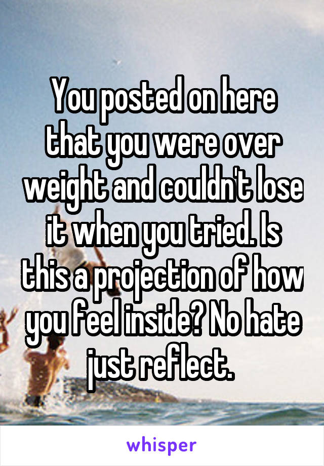 You posted on here that you were over weight and couldn't lose it when you tried. Is this a projection of how you feel inside? No hate just reflect. 