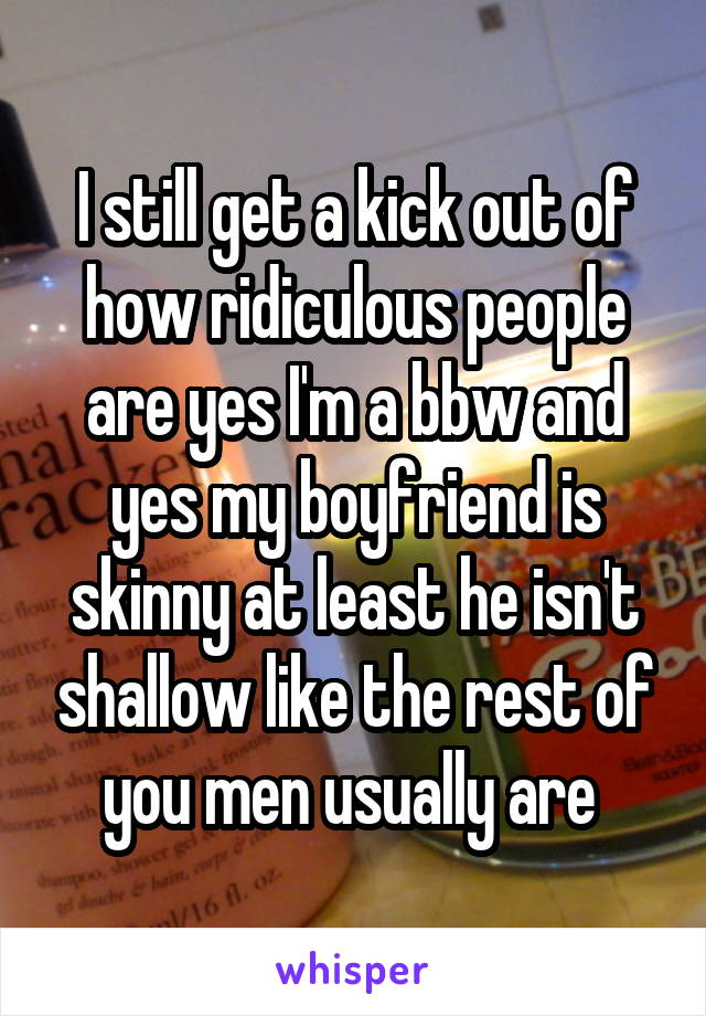 I still get a kick out of how ridiculous people are yes I'm a bbw and yes my boyfriend is skinny at least he isn't shallow like the rest of you men usually are 