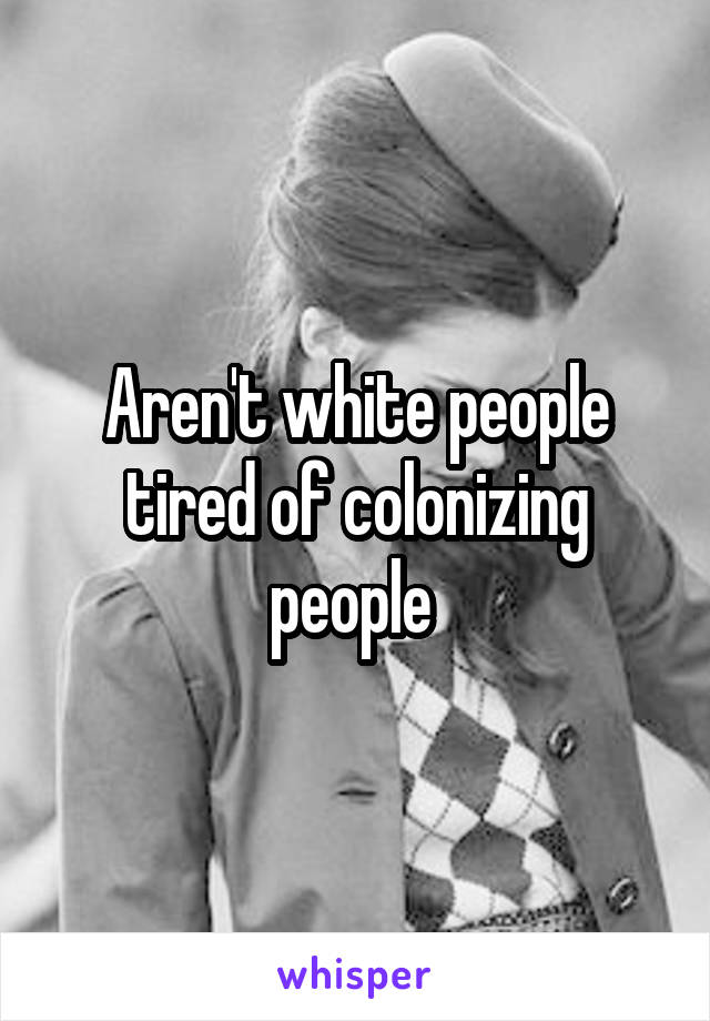 Aren't white people tired of colonizing people 