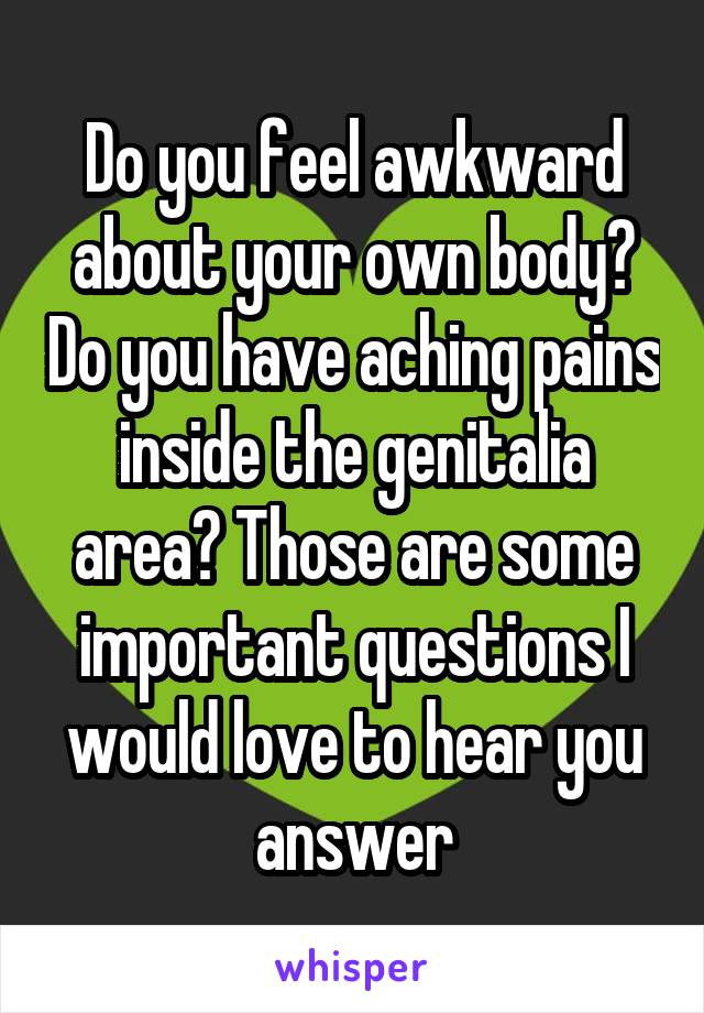 Do you feel awkward about your own body? Do you have aching pains inside the genitalia area? Those are some important questions I would love to hear you answer