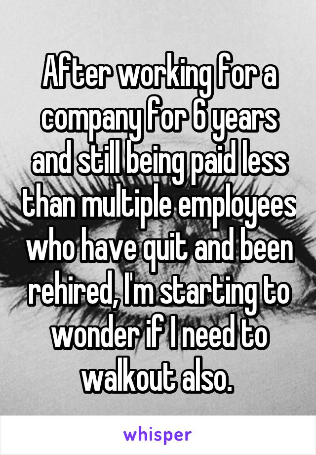 After working for a company for 6 years and still being paid less than multiple employees who have quit and been rehired, I'm starting to wonder if I need to walkout also. 