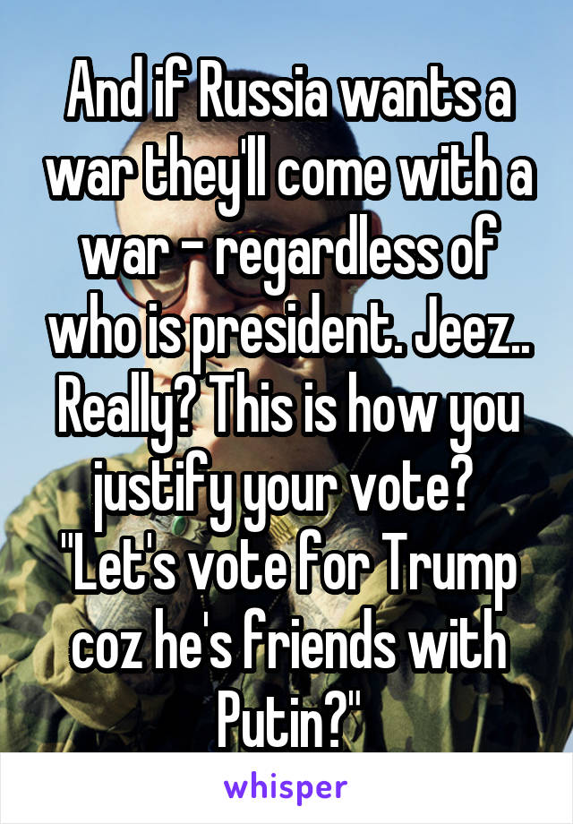 And if Russia wants a war they'll come with a war - regardless of who is president. Jeez.. Really? This is how you justify your vote? 
"Let's vote for Trump coz he's friends with Putin?"