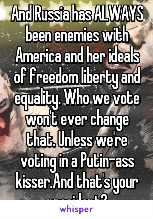 And Russia has ALWAYS been enemies with America and her ideals of freedom liberty and equality. Who we vote won't ever change that. Unless we're voting in a Putin-ass kisser.And that's your president?