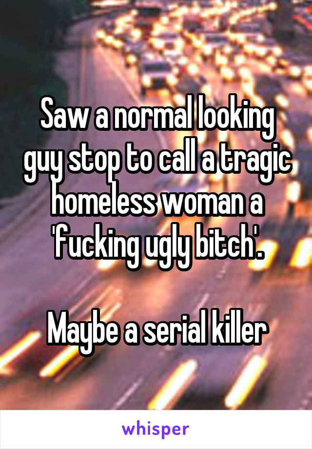 Saw a normal looking guy stop to call a tragic homeless woman a 'fucking ugly bitch'.

Maybe a serial killer