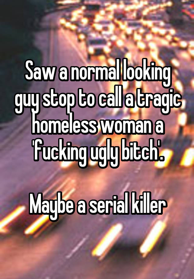 Saw a normal looking guy stop to call a tragic homeless woman a 'fucking ugly bitch'.

Maybe a serial killer