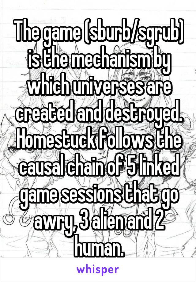 The game (sburb/sgrub) is the mechanism by which universes are created and destroyed. Homestuck follows the causal chain of 5 linked game sessions that go awry, 3 alien and 2 human.