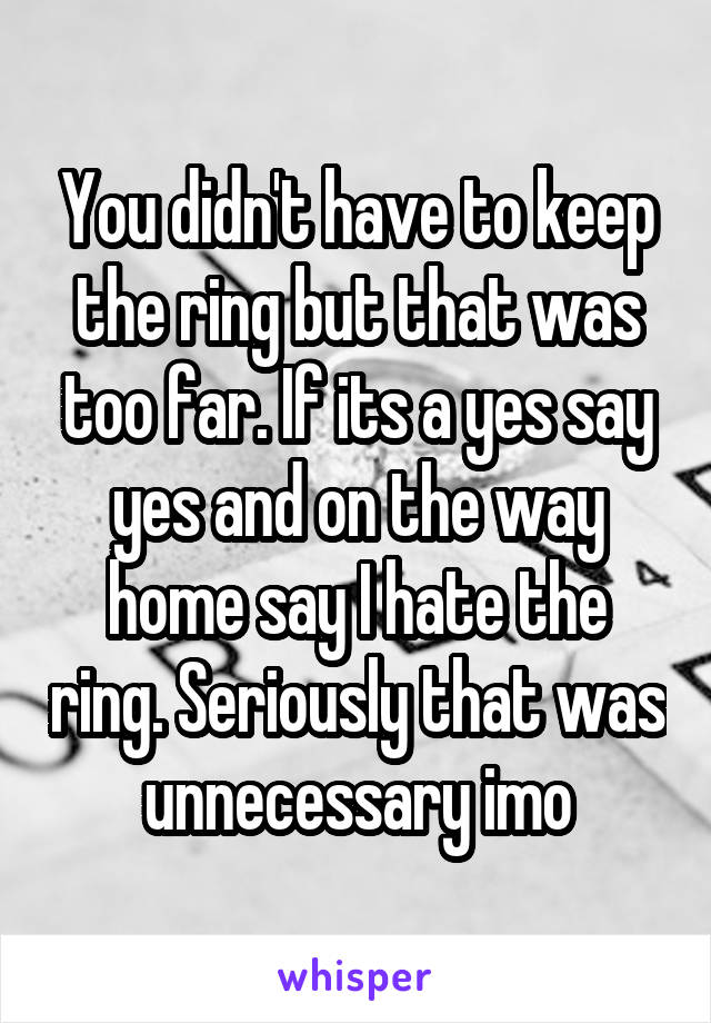 You didn't have to keep the ring but that was too far. If its a yes say yes and on the way home say I hate the ring. Seriously that was unnecessary imo