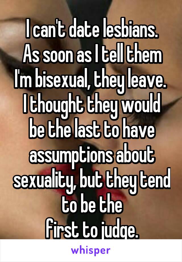 I can't date lesbians.
As soon as I tell them I'm bisexual, they leave. 
I thought they would be the last to have assumptions about sexuality, but they tend to be the
first to judge.