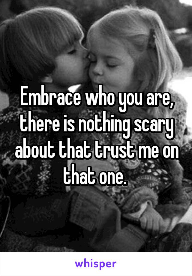 Embrace who you are, there is nothing scary about that trust me on that one. 