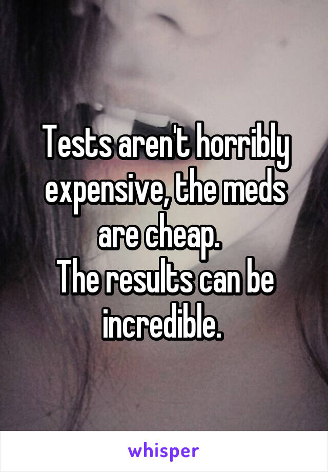 Tests aren't horribly expensive, the meds are cheap.  
The results can be incredible. 