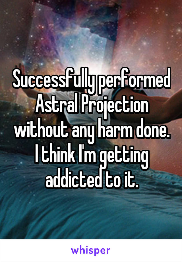 Successfully performed Astral Projection without any harm done. I think I'm getting addicted to it.