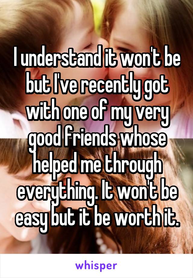 I understand it won't be but I've recently got with one of my very good friends whose helped me through everything. It won't be easy but it be worth it.