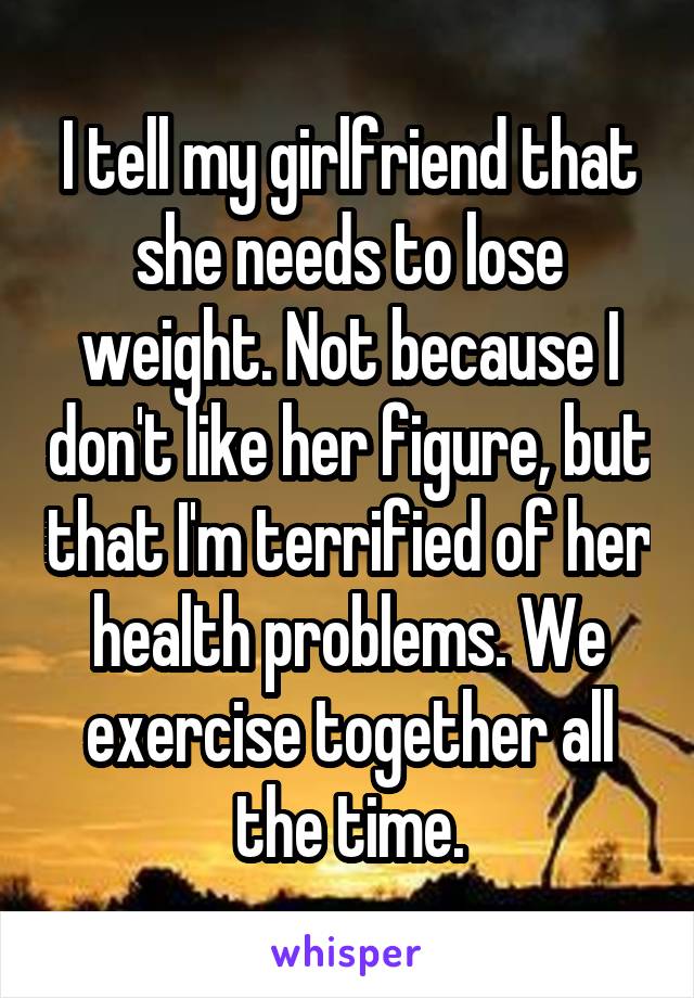 I tell my girlfriend that she needs to lose weight. Not because I don't like her figure, but that I'm terrified of her health problems. We exercise together all the time.