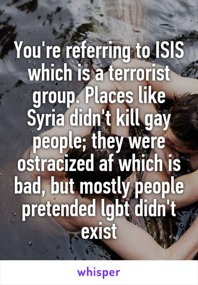 You're referring to ISIS which is a terrorist group. Places like Syria didn't kill gay people; they were ostracized af which is bad, but mostly people pretended lgbt didn't exist