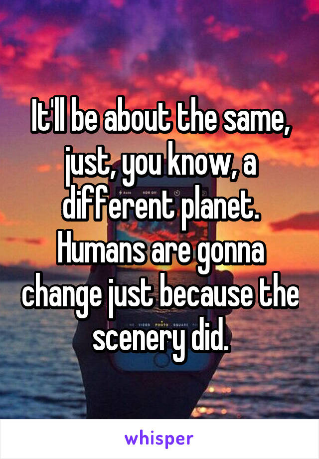 It'll be about the same, just, you know, a different planet. Humans are gonna change just because the scenery did.