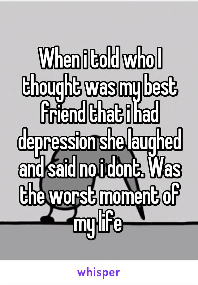 When i told who I thought was my best friend that i had depression she laughed and said no i dont. Was the worst moment of my life 