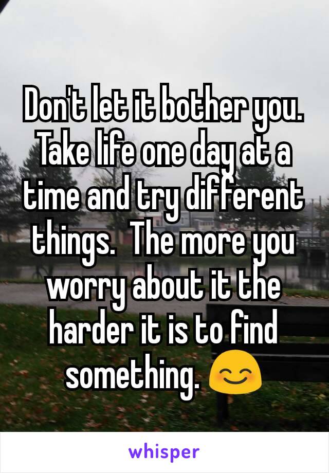 Don't let it bother you. Take life one day at a time and try different things.  The more you worry about it the harder it is to find something. 😊