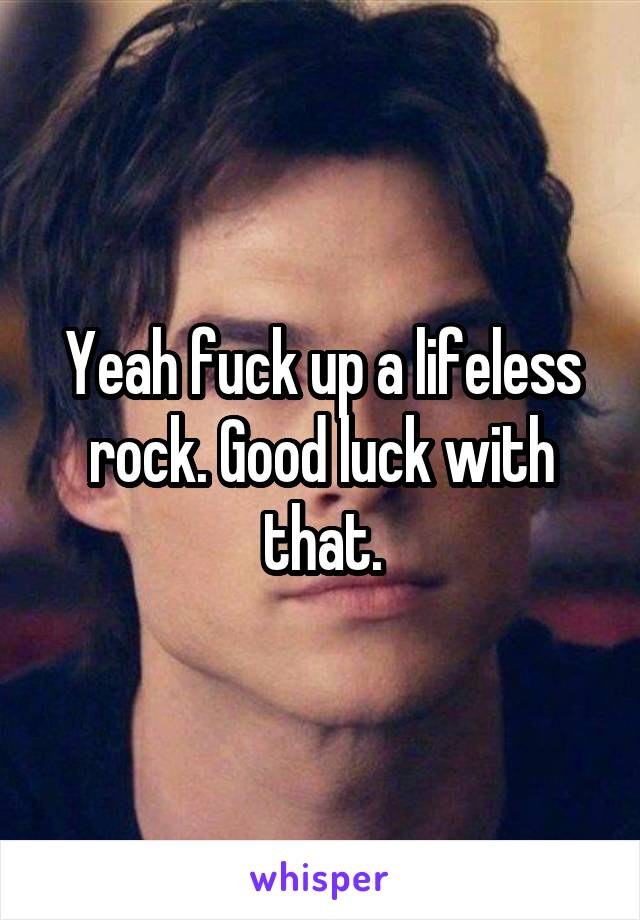 Yeah fuck up a lifeless rock. Good luck with that.