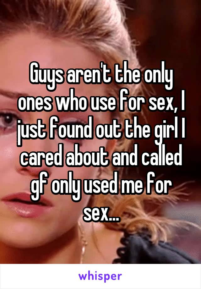 Guys aren't the only ones who use for sex, I just found out the girl I cared about and called gf only used me for sex...