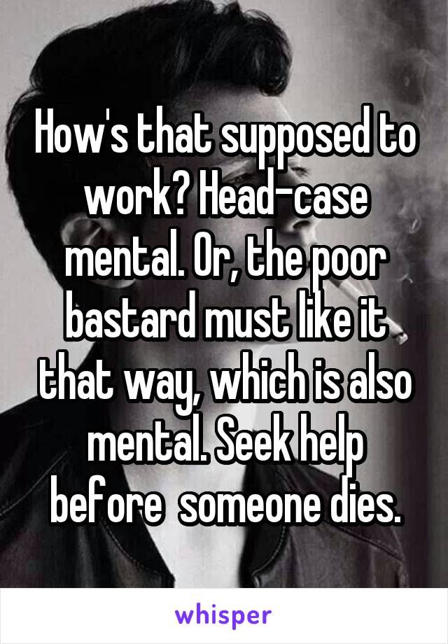 How's that supposed to work? Head-case mental. Or, the poor bastard must like it that way, which is also mental. Seek help before  someone dies.