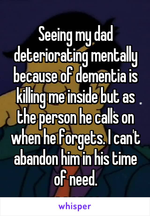Seeing my dad deteriorating mentally because of dementia is killing me inside but as the person he calls on when he forgets. I can't abandon him in his time of need.