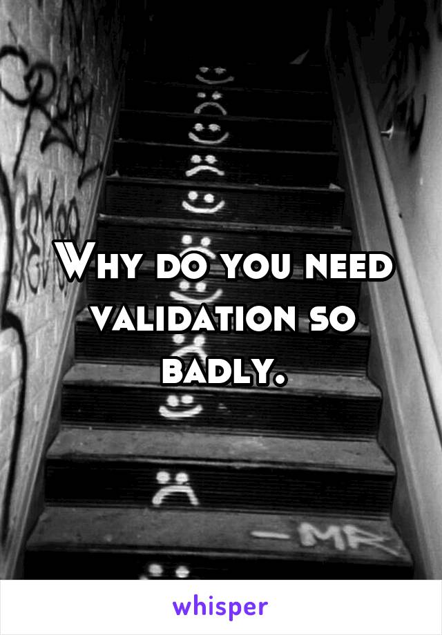 Why do you need validation so badly.