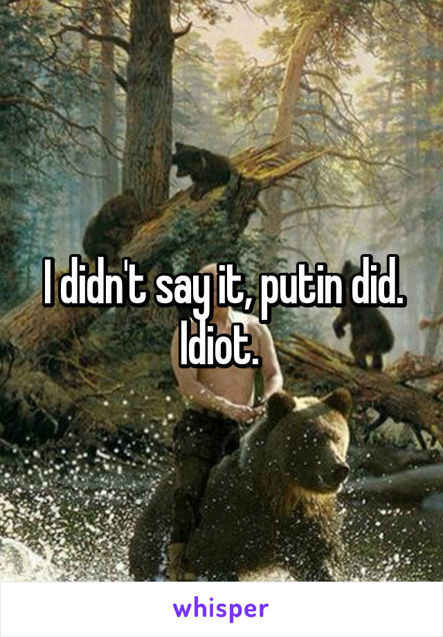 I didn't say it, putin did. Idiot. 