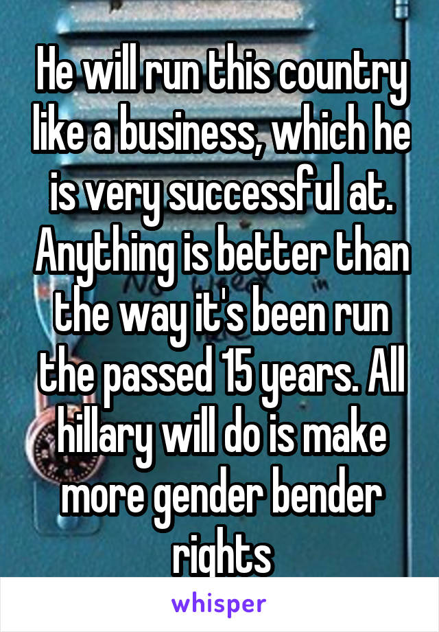 He will run this country like a business, which he is very successful at. Anything is better than the way it's been run the passed 15 years. All hillary will do is make more gender bender rights