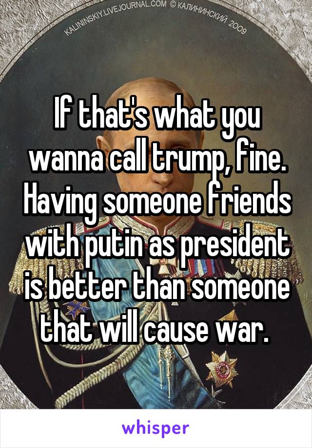 If that's what you wanna call trump, fine. Having someone friends with putin as president is better than someone that will cause war. 